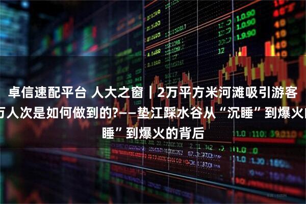 卓信速配平台 人大之窗｜2万平方米河滩吸引游客30余万人次是如何做到的?——垫江踩水谷从“沉睡”到爆火的背后