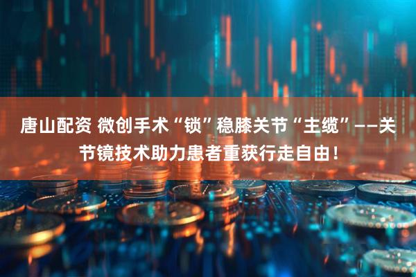 唐山配资 微创手术“锁”稳膝关节“主缆”——关节镜技术助力患者重获行走自由！