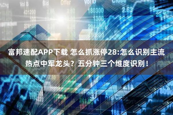 富邦速配APP下载 怎么抓涨停28:怎么识别主流热点中军龙头？五分钟三个维度识别！