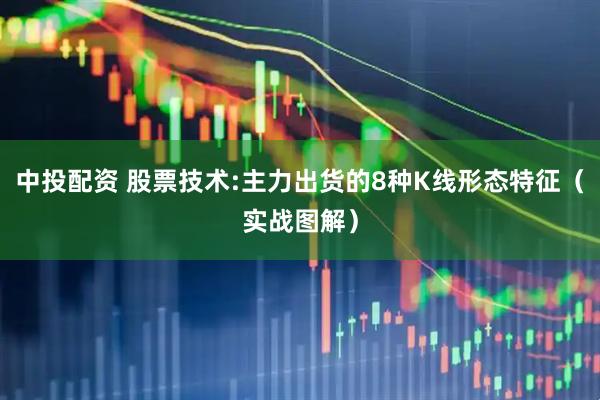 中投配资 股票技术:主力出货的8种K线形态特征（实战图解）