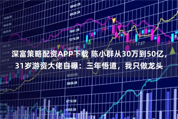 深富策略配资APP下载 陈小群从30万到50亿，31岁游资大佬自曝：三年悟道，我只做龙头