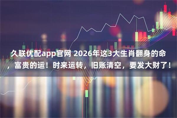久联优配app官网 2026年这3大生肖翻身的命，富贵的运！时来运转，旧账清空，要发大财了！
