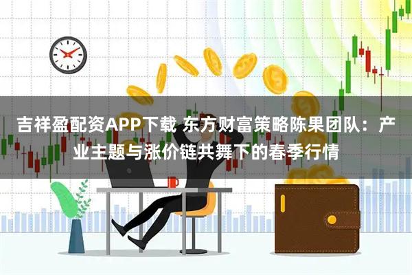 吉祥盈配资APP下载 东方财富策略陈果团队：产业主题与涨价链共舞下的春季行情