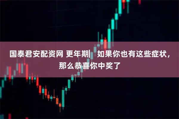 国泰君安配资网 更年期▏如果你也有这些症状，那么恭喜你中奖了