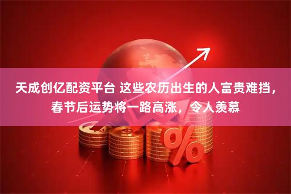 天成创亿配资平台 这些农历出生的人富贵难挡，春节后运势将一路高涨，令人羡慕