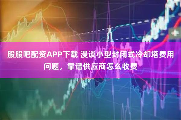 股股吧配资APP下载 漫谈小型封闭式冷却塔费用问题，靠谱供应商怎么收费