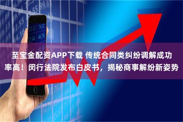 至宝金配资APP下载 传统合同类纠纷调解成功率高！闵行法院发布白皮书，揭秘商事解纷新姿势