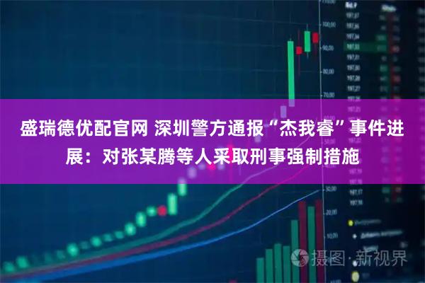 盛瑞德优配官网 深圳警方通报“杰我睿”事件进展：对张某腾等人采取刑事强制措施