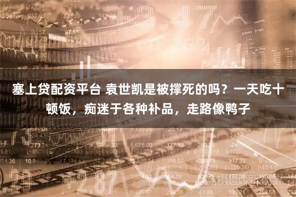 塞上贷配资平台 袁世凯是被撑死的吗？一天吃十顿饭，痴迷于各种补品，走路像鸭子