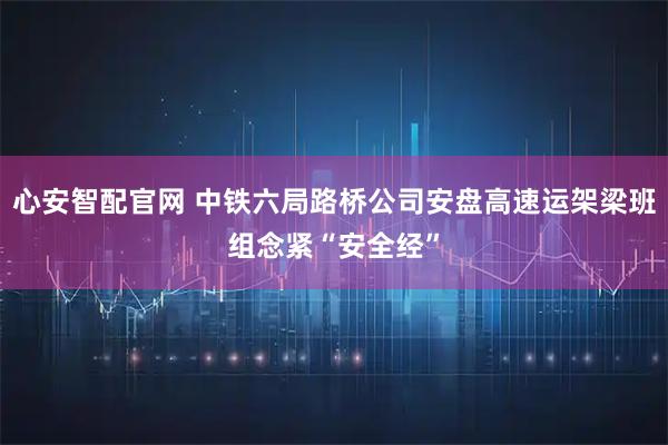 心安智配官网 中铁六局路桥公司安盘高速运架梁班组念紧“安全经”