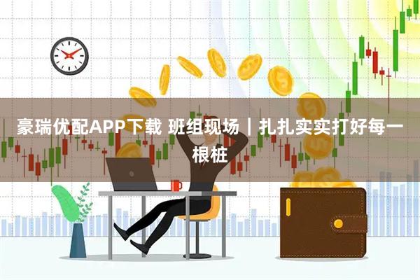 豪瑞优配APP下载 班组现场｜扎扎实实打好每一根桩